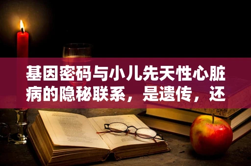 基因密码与小儿先天性心脏病的隐秘联系，是遗传，还是环境作祟？