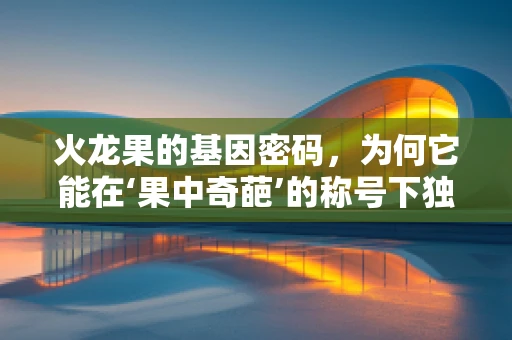 火龙果的基因密码，为何它能在‘果中奇葩’的称号下独树一帜？