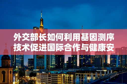 外交部长如何利用基因测序技术促进国际合作与健康安全？