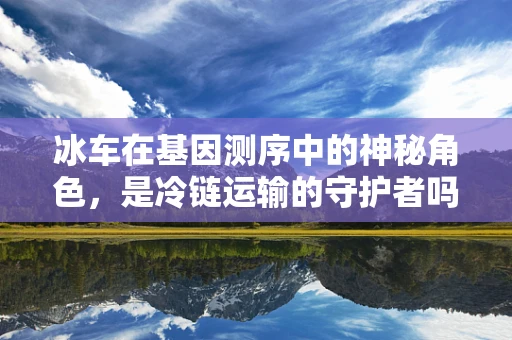 冰车在基因测序中的神秘角色，是冷链运输的守护者吗？
