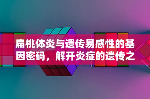 扁桃体炎与遗传易感性的基因密码，解开炎症的遗传之谜