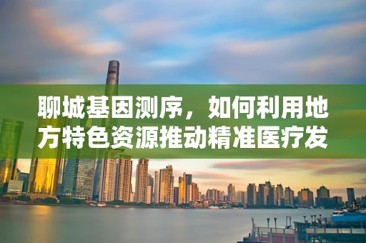 聊城基因测序，如何利用地方特色资源推动精准医疗发展？