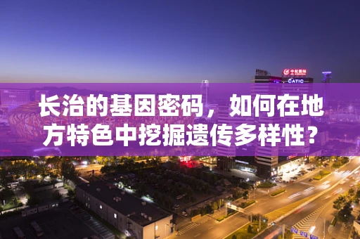 长治的基因密码，如何在地方特色中挖掘遗传多样性？
