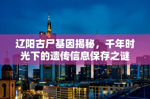 辽阳古尸基因揭秘，千年时光下的遗传信息保存之谜
