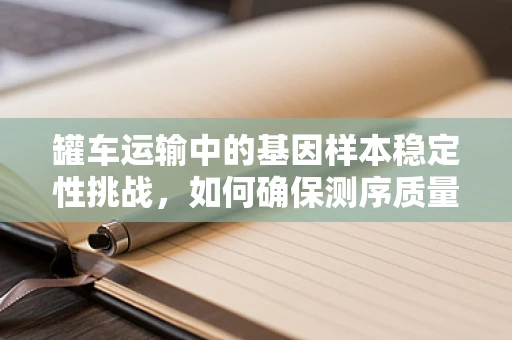 罐车运输中的基因样本稳定性挑战，如何确保测序质量？
