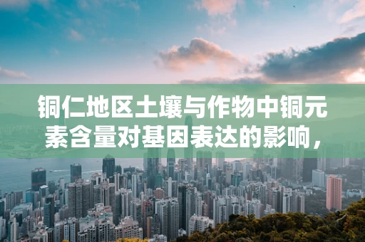 铜仁地区土壤与作物中铜元素含量对基因表达的影响，一个待解之谜