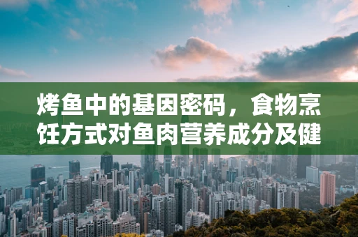烤鱼中的基因密码，食物烹饪方式对鱼肉营养成分及健康影响的研究