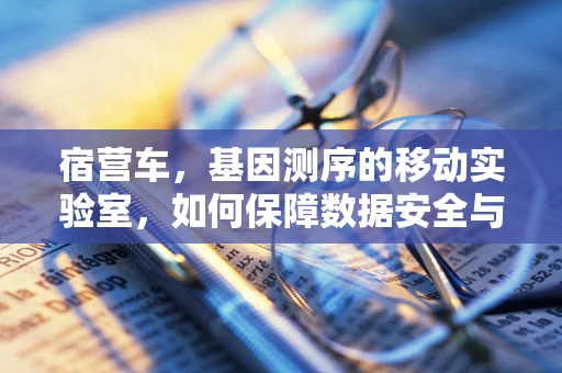 宿营车，基因测序的移动实验室，如何保障数据安全与样本稳定性？