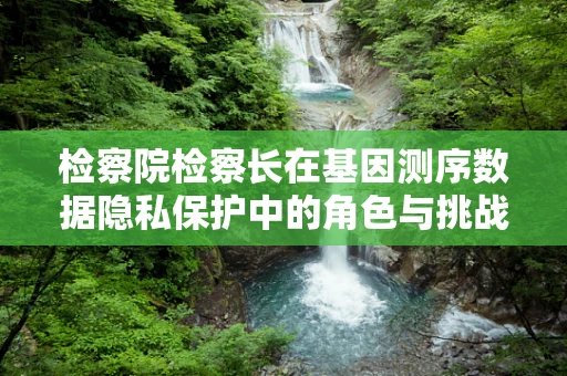 检察院检察长在基因测序数据隐私保护中的角色与挑战