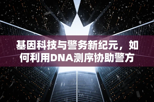 基因科技与警务新纪元，如何利用DNA测序协助警方破案？
