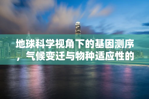 地球科学视角下的基因测序，气候变迁与物种适应性的未解之谜
