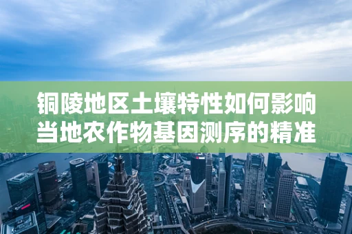 铜陵地区土壤特性如何影响当地农作物基因测序的精准性？