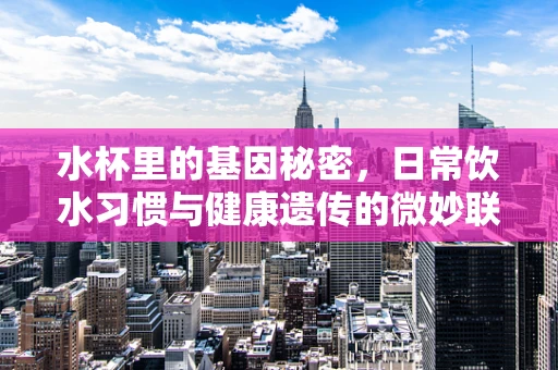 水杯里的基因秘密，日常饮水习惯与健康遗传的微妙联系