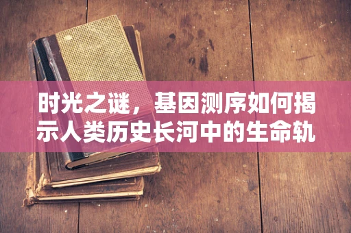 时光之谜，基因测序如何揭示人类历史长河中的生命轨迹？