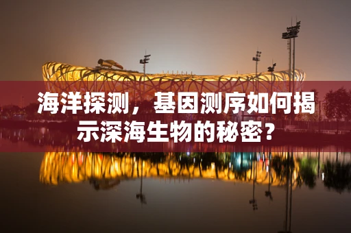 海洋探测，基因测序如何揭示深海生物的秘密？