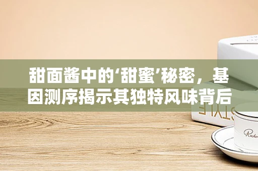 甜面酱中的‘甜蜜’秘密，基因测序揭示其独特风味背后的科学