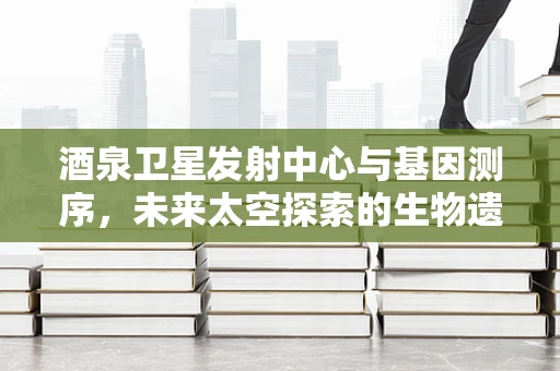 酒泉卫星发射中心与基因测序，未来太空探索的生物遗传密码