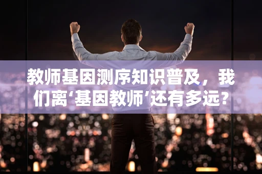 教师基因测序知识普及，我们离‘基因教师’还有多远？