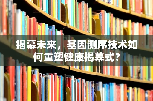 揭幕未来，基因测序技术如何重塑健康揭幕式？