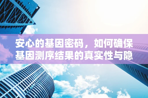 安心的基因密码，如何确保基因测序结果的真实性与隐私性？
