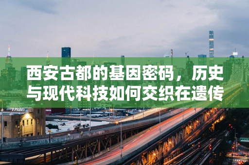 西安古都的基因密码，历史与现代科技如何交织在遗传信息中？