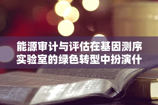能源审计与评估在基因测序实验室的绿色转型中扮演什么角色？
