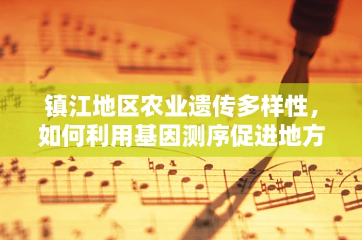 镇江地区农业遗传多样性，如何利用基因测序促进地方特色作物保护？