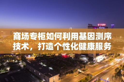 商场专柜如何利用基因测序技术，打造个性化健康服务新体验？