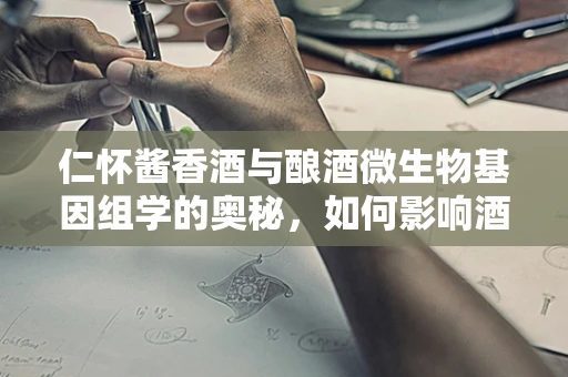 仁怀酱香酒与酿酒微生物基因组学的奥秘，如何影响酒质与风味？