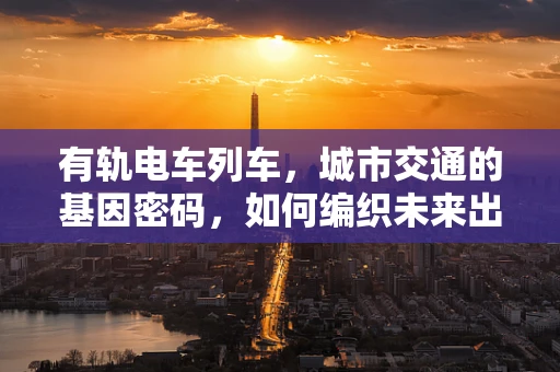 有轨电车列车，城市交通的基因密码，如何编织未来出行图景？
