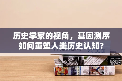 历史学家的视角，基因测序如何重塑人类历史认知？