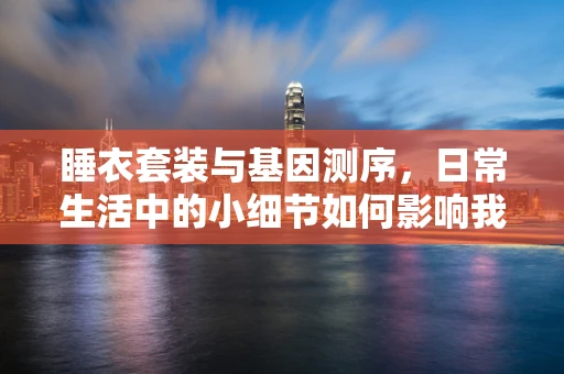 睡衣套装与基因测序，日常生活中的小细节如何影响我们的DNA解读？