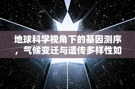 地球科学视角下的基因测序，气候变迁与遗传多样性如何交织？