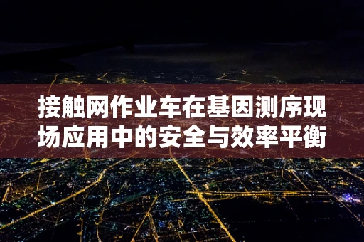 接触网作业车在基因测序现场应用中的安全与效率平衡