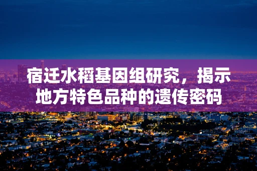 宿迁水稻基因组研究，揭示地方特色品种的遗传密码