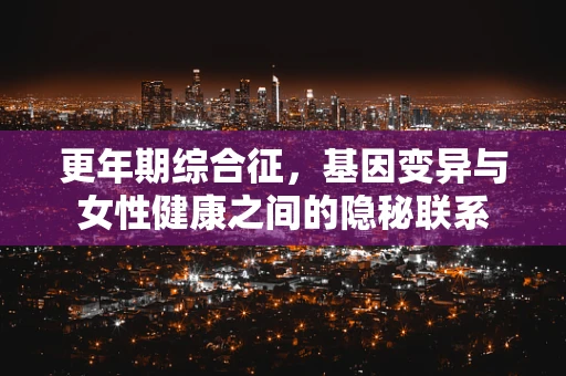 更年期综合征，基因变异与女性健康之间的隐秘联系