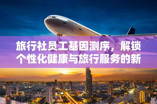 旅行社员工基因测序，解锁个性化健康与旅行服务的新篇章？