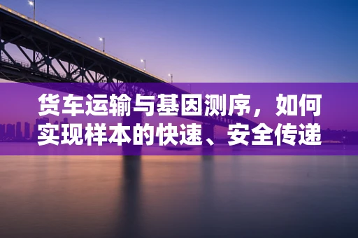 货车运输与基因测序，如何实现样本的快速、安全传递？