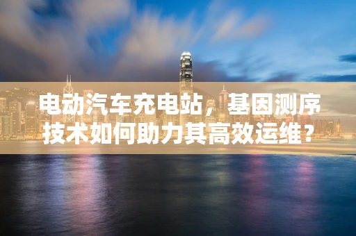 电动汽车充电站，基因测序技术如何助力其高效运维？
