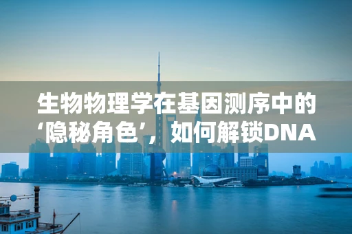 生物物理学在基因测序中的‘隐秘角色’，如何解锁DNA的物理密码？