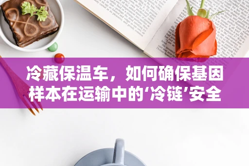冷藏保温车，如何确保基因样本在运输中的‘冷链’安全？
