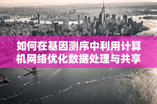 如何在基因测序中利用计算机网络优化数据处理与共享？