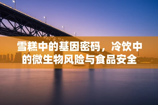 雪糕中的基因密码，冷饮中的微生物风险与食品安全