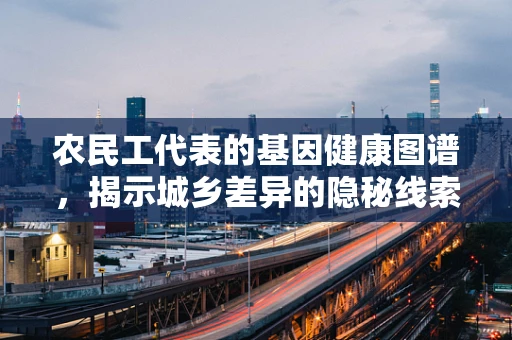 农民工代表的基因健康图谱，揭示城乡差异的隐秘线索？