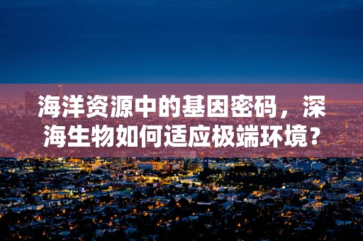 海洋资源中的基因密码，深海生物如何适应极端环境？