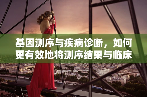 基因测序与疾病诊断，如何更有效地将测序结果与临床诊断挂钩？