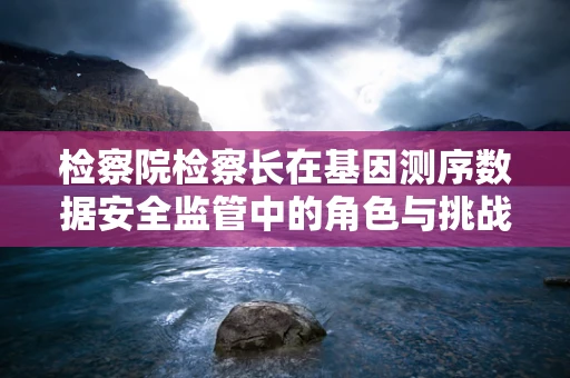 检察院检察长在基因测序数据安全监管中的角色与挑战