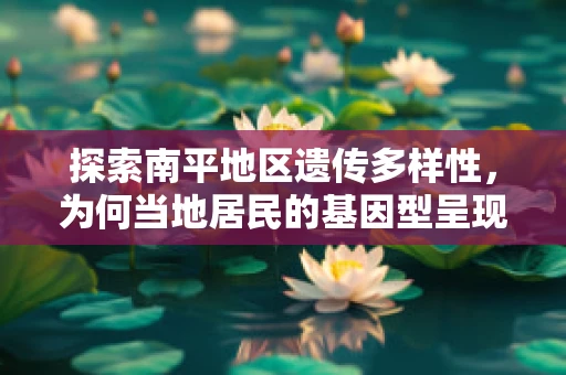 探索南平地区遗传多样性，为何当地居民的基因型呈现出独特的地理特征？