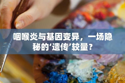 咽喉炎与基因变异，一场隐秘的‘遗传’较量？