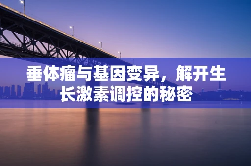 垂体瘤与基因变异，解开生长激素调控的秘密